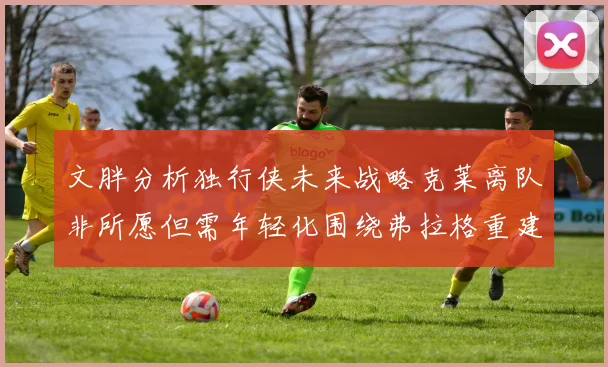 文胖分析独行侠未来战略克莱离队非所愿但需年轻化围绕弗拉格重建