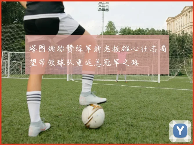塔图姆称赞绿军新老板雄心壮志渴望带领球队重返总冠军之路