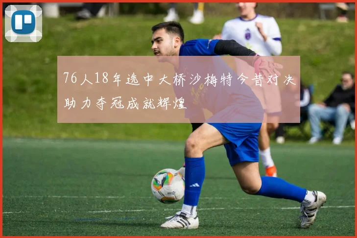 76人18年选中大桥沙梅特今昔对决助力夺冠成就辉煌
