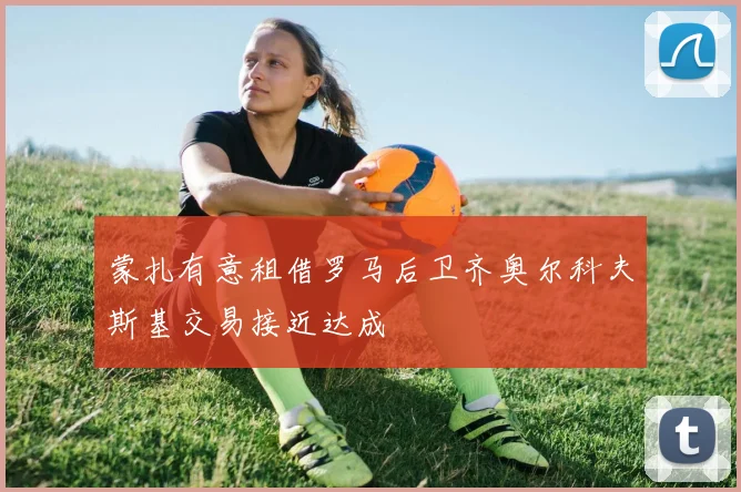 蒙扎有意租借罗马后卫齐奥尔科夫斯基交易接近达成