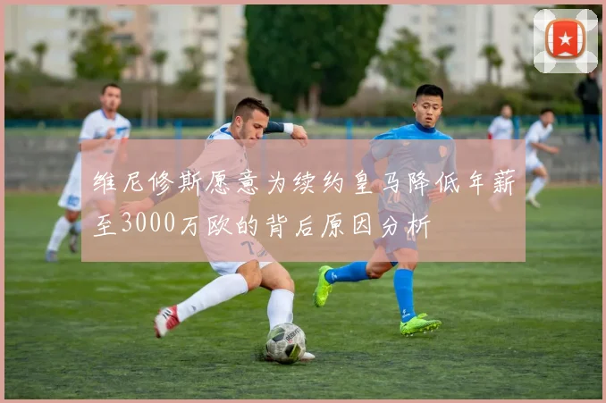 维尼修斯愿意为续约皇马降低年薪至3000万欧的背后原因分析
