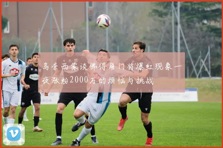 乌奈西蒙谈佛得角门将爆红现象一夜涨粉2000万的烦恼与挑战