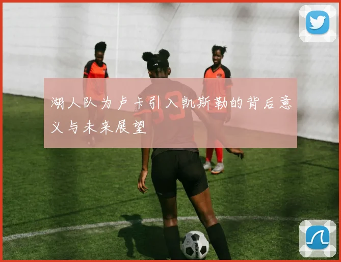 湖人队为卢卡引入凯斯勒的背后意义与未来展望