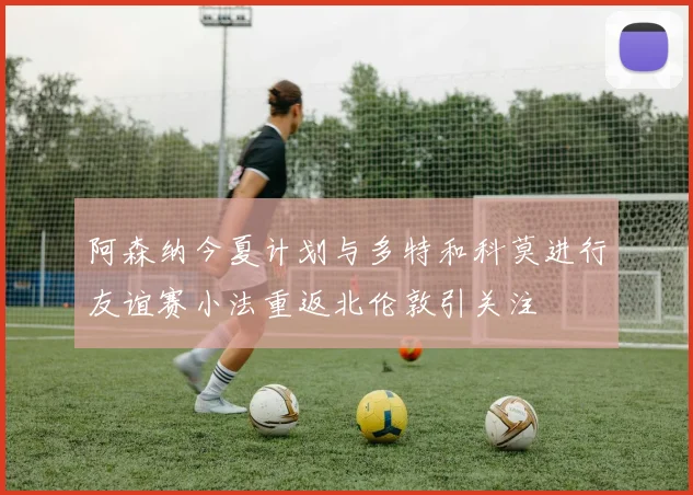 阿森纳今夏计划与多特和科莫进行友谊赛小法重返北伦敦引关注