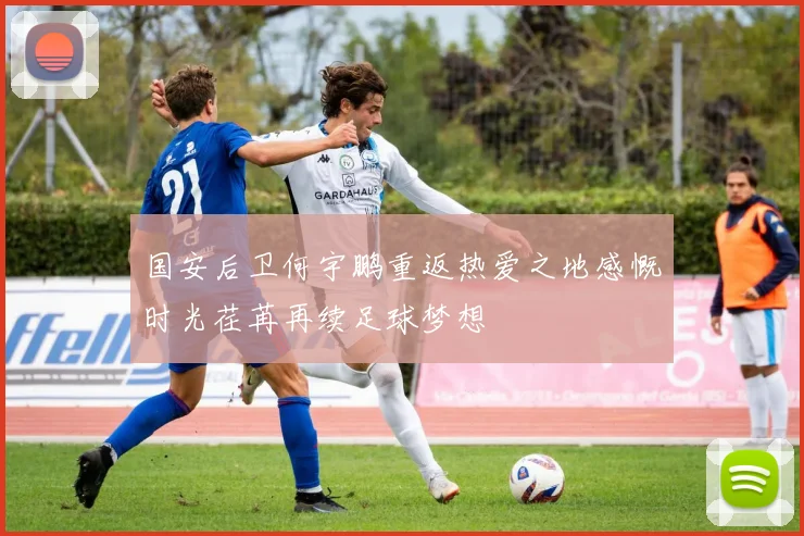 国安后卫何宇鹏重返热爱之地感慨时光荏苒再续足球梦想
