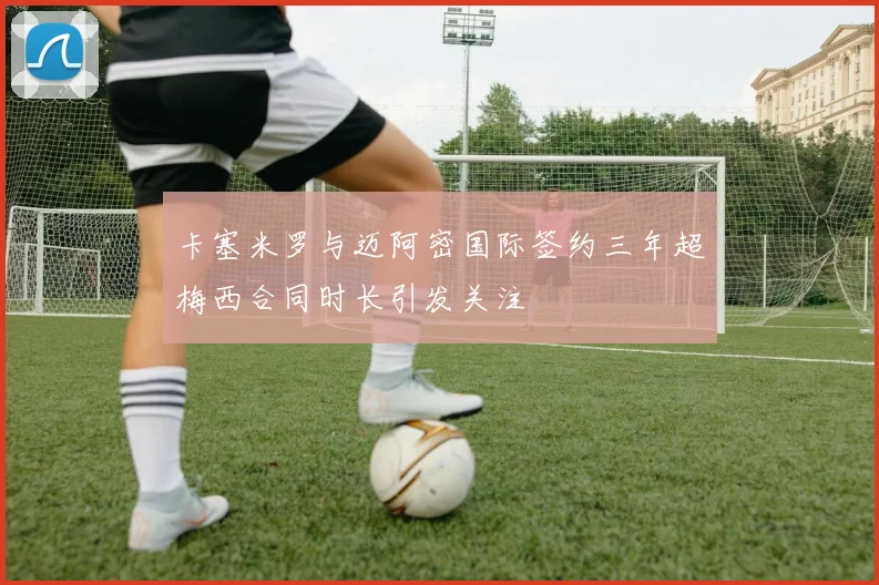 卡塞米罗与迈阿密国际签约三年超梅西合同时长引发关注