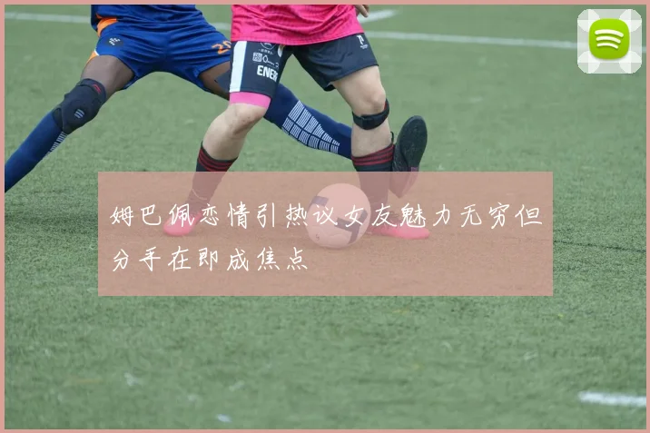 姆巴佩恋情引热议女友魅力无穷但分手在即成焦点