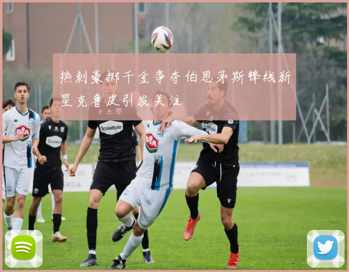 热刺豪掷千金争夺伯恩茅斯锋线新星克鲁皮引发关注