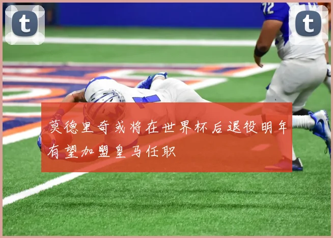 莫德里奇或将在世界杯后退役明年有望加盟皇马任职