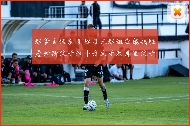 球爹自信发言称与三球组合能战胜詹姆斯父子和乔丹父子及库里父子
