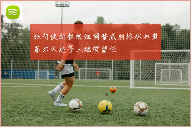 独行侠新教练组调整威利格林加盟菲尔汉迪等人继续留任