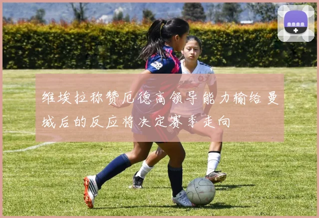 维埃拉称赞厄德高领导能力输给曼城后的反应将决定赛季走向