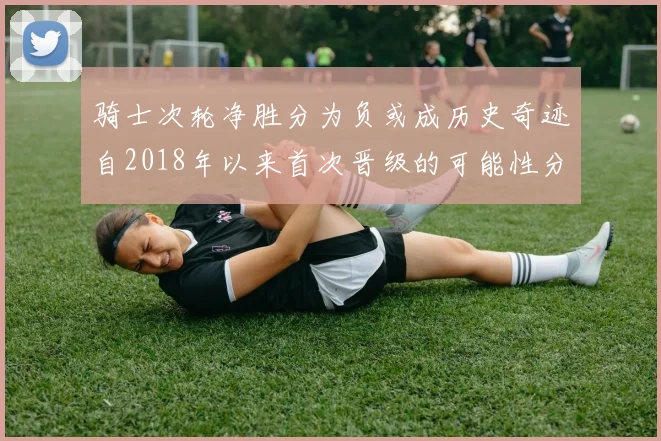 骑士次轮净胜分为负或成历史奇迹自2018年以来首次晋级的可能性分析