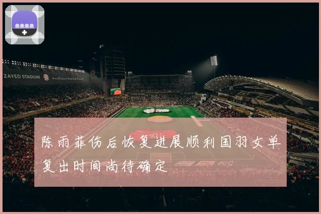 陈雨菲伤后恢复进展顺利国羽女单复出时间尚待确定