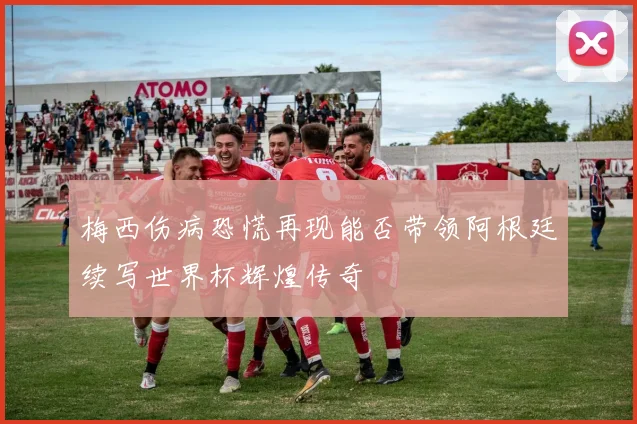 梅西伤病恐慌再现能否带领阿根廷续写世界杯辉煌传奇