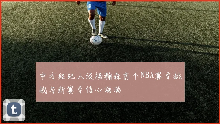 中方经纪人谈杨瀚森首个NBA赛季挑战与新赛季信心满满
