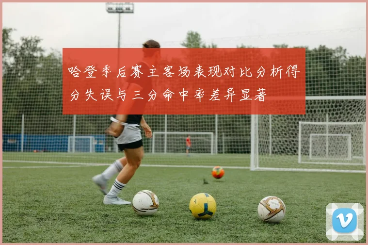哈登季后赛主客场表现对比分析得分失误与三分命中率差异显著