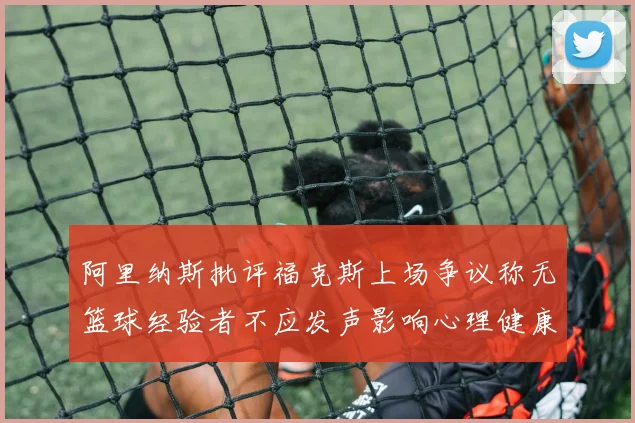 阿里纳斯批评福克斯上场争议称无篮球经验者不应发声影响心理健康