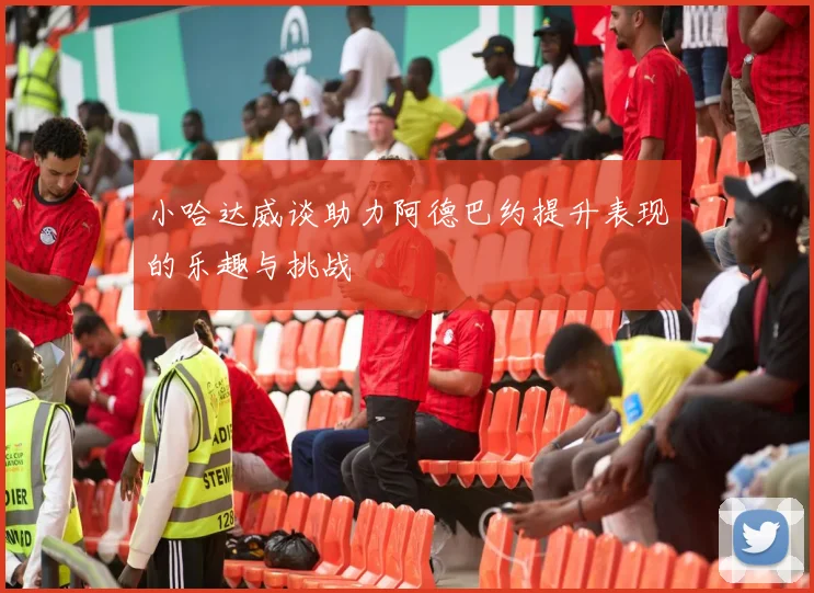 小哈达威谈助力阿德巴约提升表现的乐趣与挑战